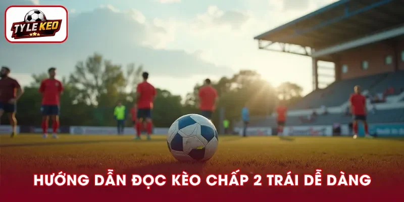 Cách đọc kèo chấp 2 trái đơn giản cho người mới